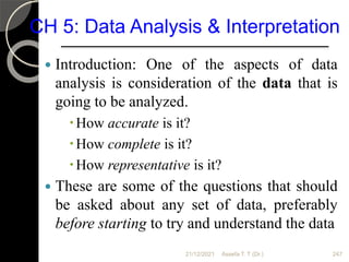 CH 5: Data Analysis & Interpretation
 Introduction: One of the aspects of data
analysis is consideration of the data that is
going to be analyzed.
How accurate is it?
How complete is it?
How representative is it?
 These are some of the questions that should
be asked about any set of data, preferably
before starting to try and understand the data
21/12/2021 Assefa T. T (Dr.) 247
 