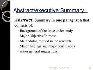 21/12/2021 Assefa T. T (Dr.) 258
Abstract: Summary in one paragraph that
consists of:
◦ Background of the issue under study
◦ Major Objective/Purpose
◦ Methodologies used in the research
◦ Major findings and major conclusions
◦ major general suggestions
Abstract/executive Summary
 