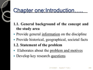21/12/2021 Assefa T. T (Dr.) 259
1.1. General background of the concept and
the study area
 Provide general information on the discipline
 Provide historical, geographical, societal facts
1.2. Statement of the problem
 Elaborates about the problem and motives
 Develop key research questions
Chapter one:Introduction…..
 
