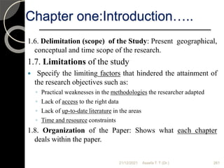 21/12/2021 Assefa T. T (Dr.) 261
1.6. Delimitation (scope) of the Study: Present geographical,
conceptual and time scope of the research.
1.7. Limitations of the study
 Specify the limiting factors that hindered the attainment of
the research objectives such as:
◦ Practical weaknesses in the methodologies the researcher adapted
◦ Lack of access to the right data
◦ Lack of up-to-date literature in the areas
◦ Time and resource constraints
1.8. Organization of the Paper: Shows what each chapter
deals within the paper.
Chapter one:Introduction…..
 