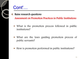 Cont'…
4. Raise research questions
Assessment on Promotion Practices in Public Institutions
 What is the promotion process followed in public
institutions?
 What are the laws guiding promotion process of
public servants?
 How is promotion performed in public institutions?
55
 