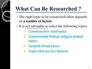 What Can Be Researched ?
The right topic to be researched often depends
on a number of factors.
 It is not advisable to select the following topics:
1. Common/over-used topics
2. Controversial Politics/ religion related
topics
3. General/ broad topics
4. Topics that are Too Narrow
61
 