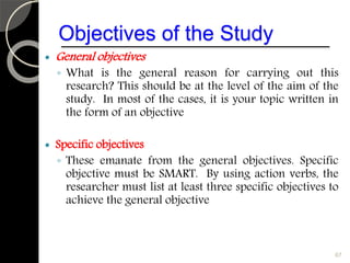 Objectives of the Study
 General objectives
◦ What is the general reason for carrying out this
research? This should be at the level of the aim of the
study. In most of the cases, it is your topic written in
the form of an objective
 Specific objectives
◦ These emanate from the general objectives. Specific
objective must be SMART. By using action verbs, the
researcher must list at least three specific objectives to
achieve the general objective
67
 