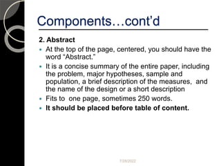 Components…cont’d
2. Abstract
 At the top of the page, centered, you should have the
word “Abstract.”
 It is a concise summary of the entire paper, including
the problem, major hypotheses, sample and
population, a brief description of the measures, and
the name of the design or a short description
 Fits to one page, sometimes 250 words.
 It should be placed before table of content.
7/28/2022
 