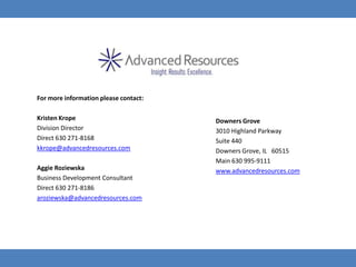 For more information please contact:

Kristen Krope                          Downers Grove
Division Director                      3010 Highland Parkway
Direct 630 271-8168                    Suite 440
kkrope@advancedresources.com           Downers Grove, IL 60515
                                       Main 630 995-9111
Aggie Roziewska                        www.advancedresources.com
Business Development Consultant
Direct 630 271-8186
aroziewska@advancedresources.com
 