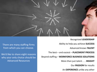 Recognized LEADERSHIP

 There are many staffing firms                    Ability to help you achieve SUCCESS
  from which you can choose.                                 Advanced knows TALENT
                                         The best – and easiest – PLACEMENT PROCESS
We’d like to share eight reasons
why your only choice should be     Beyond staffing – WORKFORCE BUSINESS SOLUTIONS
     Advanced Resources                             More than just talent . . . INSIGHT
                                                              Our PASSION for results
                                                     An EXPERIENCE unlike any other
 