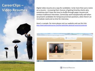 CareerClips –
                Digital video resume are a way for candidates to be more than just a name
Video Resumes   on a resume – increasing their chances of getting hired by clients who
                sometimes don’t have the time to shuffle through paper resume and
                conduct traditional interviews. CareerClips work exceptionally well when
                we present candidates for temporary/contract positions, when there’s an
                immediate need and no time for interview.

                Here’s a sample- for more please visit our website and use this link:
                http://www.advancedresources.com/find-talent/why-advanced-resources/careerclip
 