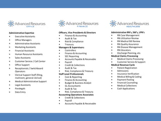 Administrative Expertise              Officers, Vice Presidents & Directors   Administrative RN’s, SW’s, LPN’s
•   Executive Assistants              •      Finance & Accounting             •    RN Case Management
                                      •      Audit & Tax                      •    RN Utilization Review
•   Office Managers                                                           •    RN Medical Bill Review
                                      •      Risk & Compliance
•   Administrative Assistants         •      Treasury                         •    RN Quality Assurance
•   Marketing Assistants              Managers & Supervisors:                 •    RN Disease Management
•   Financial Assistants              •      Controllers                      •    RN Educators
•   Human Resource Assistants         •      Finance & Accounting             •    Discharge Planning, etc.
                                      •      SEC Reporting                    Medical Claims Processing
•   Sales Assistants                                                          •    Medical Claims Processing
                                      •      Accounts Payable & Receivable
•   Customer Service / Call Center    •      Payroll                          •    Customer Service & Support
•   Office Support                    •      Credit & Collections             Medical Revenue Cycle
•   Receptionists / Switchboard       •      Audit & Tax                      •    Patient Registration
    Operators                         •      Risk, Compliance & Treasury      •    Admissions
•   Clerical Support Staff (filing,   Staff Level Professionals               •    Insurance Verification
    mailroom, general clerical)       •      Cost & Reporting                 •    Medical Billing & Coding
                                      •      Finance & Accounting             •    Payment Posting
•   Medical Administrative Support                                            •    Financial Counseling
                                      •      Budget & Business Analyst
•   Legal Assistants                  •      GL Accountants                   •    Medical Collections
•   Paralegals                        •      Audit & Tax                      •    Cash Applications
•   Data Entry                        •      Risk, Compliance & Treasury
                                      Accounting Operations Associates
                                      •      Credit & Collections
                                      •      Payroll
                                      •      Accounts Payable & Receivable
 