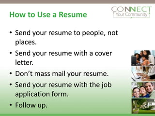 How to Use a Resume

• Send your resume to people, not
  places.
• Send your resume with a cover
  letter.
• Don’t mass mail your resume.
• Send your resume with the job
  application form.
• Follow up.
 