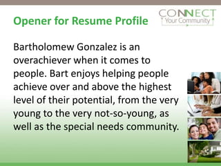 Opener for Resume Profile

Bartholomew Gonzalez is an
overachiever when it comes to
people. Bart enjoys helping people
achieve over and above the highest
level of their potential, from the very
young to the very not-so-young, as
well as the special needs community.
 