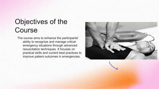 Objectives of the
Course
The course aims to enhance the participants'
ability to recognize and manage critical
emergency situations through advanced
resuscitation techniques. It focuses on
practical skills and current best practices to
improve patient outcomes in emergencies.
 