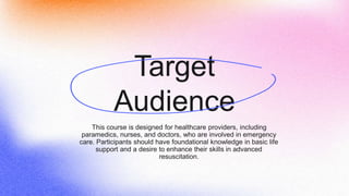Target
Audience
This course is designed for healthcare providers, including
paramedics, nurses, and doctors, who are involved in emergency
care. Participants should have foundational knowledge in basic life
support and a desire to enhance their skills in advanced
resuscitation.
 