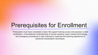 Prerequisites for Enrollment
Participants must have completed a basic life support training course and possess a valid
certification. A foundational understanding of human anatomy, basic medical terminology,
and emergency procedures is also required to maximize the learning experience of
advanced resuscitation techniques.
 