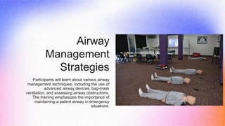 Airway
Management
Strategies
Participants will learn about various airway
management techniques, including the use of
advanced airway devices, bag-mask
ventilation, and assessing airway obstructions.
The training emphasizes the importance of
maintaining a patent airway in emergency
situations.
 