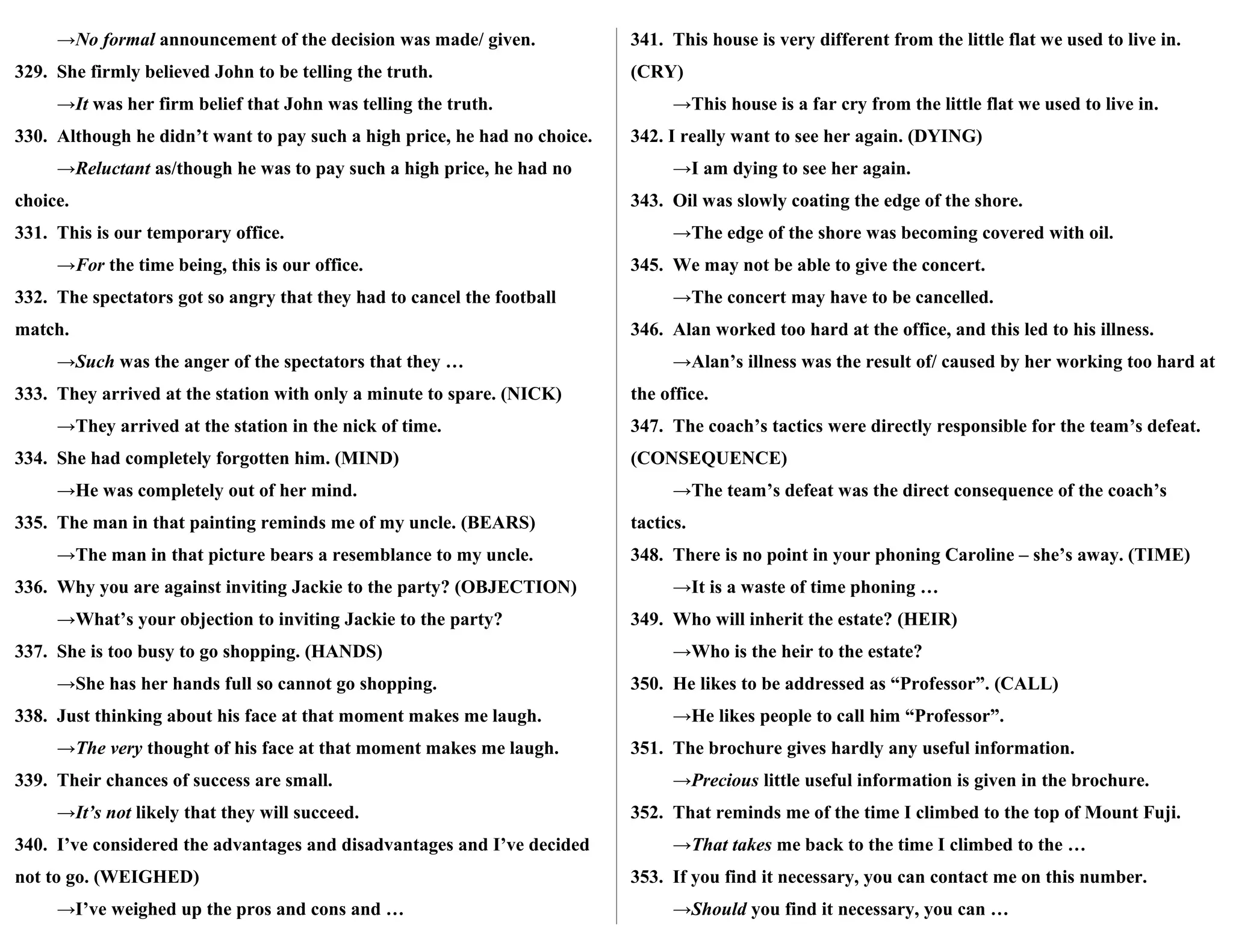 →No formal announcement of the decision was made/ given.
329. She firmly believed John to be telling the truth.
→It was her firm belief that John was telling the truth.
330. Although he didn’t want to pay such a high price, he had no choice.
→Reluctant as/though he was to pay such a high price, he had no
choice.
331. This is our temporary office.
→For the time being, this is our office.
332. The spectators got so angry that they had to cancel the football
match.
→Such was the anger of the spectators that they …
333. They arrived at the station with only a minute to spare. (NICK)
→They arrived at the station in the nick of time.
334. She had completely forgotten him. (MIND)
→He was completely out of her mind.
335. The man in that painting reminds me of my uncle. (BEARS)
→The man in that picture bears a resemblance to my uncle.
336. Why you are against inviting Jackie to the party? (OBJECTION)
→What’s your objection to inviting Jackie to the party?
337. She is too busy to go shopping. (HANDS)
→She has her hands full so cannot go shopping.
338. Just thinking about his face at that moment makes me laugh.
→The very thought of his face at that moment makes me laugh.
339. Their chances of success are small.
→It’s not likely that they will succeed.
340. I’ve considered the advantages and disadvantages and I’ve decided
not to go. (WEIGHED)
→I’ve weighed up the pros and cons and …
341. This house is very different from the little flat we used to live in.
(CRY)
→This house is a far cry from the little flat we used to live in.
342. I really want to see her again. (DYING)
→I am dying to see her again.
343. Oil was slowly coating the edge of the shore.
→The edge of the shore was becoming covered with oil.
345. We may not be able to give the concert.
→The concert may have to be cancelled.
346. Alan worked too hard at the office, and this led to his illness.
→Alan’s illness was the result of/ caused by her working too hard at
the office.
347. The coach’s tactics were directly responsible for the team’s defeat.
(CONSEQUENCE)
→The team’s defeat was the direct consequence of the coach’s
tactics.
348. There is no point in your phoning Caroline – she’s away. (TIME)
→It is a waste of time phoning …
349. Who will inherit the estate? (HEIR)
→Who is the heir to the estate?
350. He likes to be addressed as “Professor”. (CALL)
→He likes people to call him “Professor”.
351. The brochure gives hardly any useful information.
→Precious little useful information is given in the brochure.
352. That reminds me of the time I climbed to the top of Mount Fuji.
→That takes me back to the time I climbed to the …
353. If you find it necessary, you can contact me on this number.
→Should you find it necessary, you can …
 