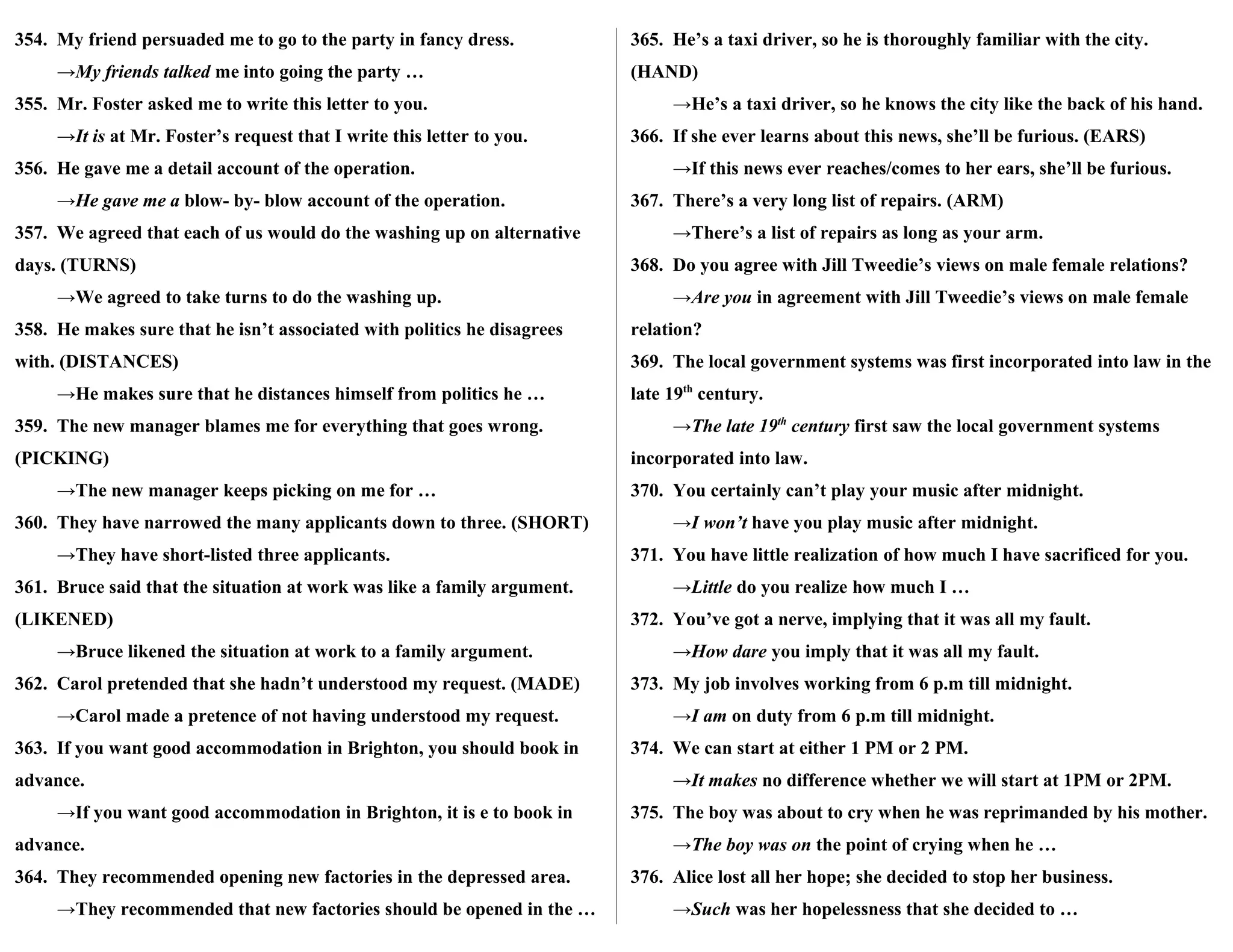354. My friend persuaded me to go to the party in fancy dress.
→My friends talked me into going the party …
355. Mr. Foster asked me to write this letter to you.
→It is at Mr. Foster’s request that I write this letter to you.
356. He gave me a detail account of the operation.
→He gave me a blow- by- blow account of the operation.
357. We agreed that each of us would do the washing up on alternative
days. (TURNS)
→We agreed to take turns to do the washing up.
358. He makes sure that he isn’t associated with politics he disagrees
with. (DISTANCES)
→He makes sure that he distances himself from politics he …
359. The new manager blames me for everything that goes wrong.
(PICKING)
→The new manager keeps picking on me for …
360. They have narrowed the many applicants down to three. (SHORT)
→They have short-listed three applicants.
361. Bruce said that the situation at work was like a family argument.
(LIKENED)
→Bruce likened the situation at work to a family argument.
362. Carol pretended that she hadn’t understood my request. (MADE)
→Carol made a pretence of not having understood my request.
363. If you want good accommodation in Brighton, you should book in
advance.
→If you want good accommodation in Brighton, it is e to book in
advance.
364. They recommended opening new factories in the depressed area.
→They recommended that new factories should be opened in the …
365. He’s a taxi driver, so he is thoroughly familiar with the city.
(HAND)
→He’s a taxi driver, so he knows the city like the back of his hand.
366. If she ever learns about this news, she’ll be furious. (EARS)
→If this news ever reaches/comes to her ears, she’ll be furious.
367. There’s a very long list of repairs. (ARM)
→There’s a list of repairs as long as your arm.
368. Do you agree with Jill Tweedie’s views on male female relations?
→Are you in agreement with Jill Tweedie’s views on male female
relation?
369. The local government systems was first incorporated into law in the
late 19th
century.
→The late 19th
century first saw the local government systems
incorporated into law.
370. You certainly can’t play your music after midnight.
→I won’t have you play music after midnight.
371. You have little realization of how much I have sacrificed for you.
→Little do you realize how much I …
372. You’ve got a nerve, implying that it was all my fault.
→How dare you imply that it was all my fault.
373. My job involves working from 6 p.m till midnight.
→I am on duty from 6 p.m till midnight.
374. We can start at either 1 PM or 2 PM.
→It makes no difference whether we will start at 1PM or 2PM.
375. The boy was about to cry when he was reprimanded by his mother.
→The boy was on the point of crying when he …
376. Alice lost all her hope; she decided to stop her business.
→Such was her hopelessness that she decided to …
 
