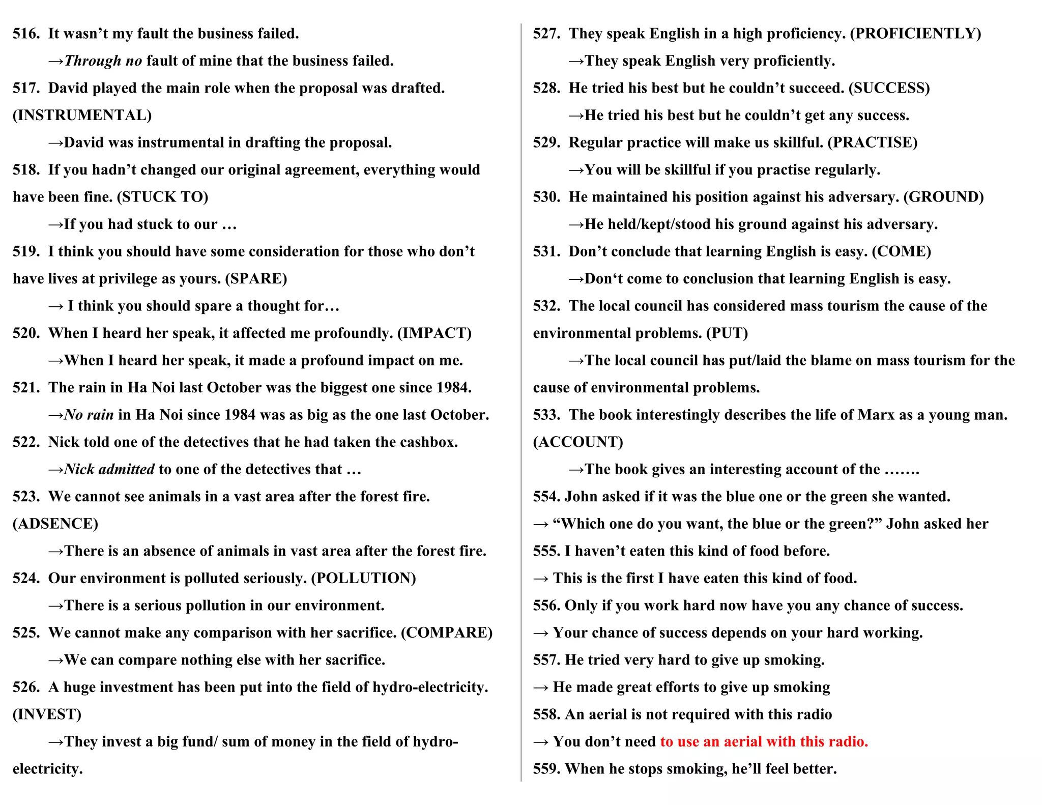 516. It wasn’t my fault the business failed.
→Through no fault of mine that the business failed.
517. David played the main role when the proposal was drafted.
(INSTRUMENTAL)
→David was instrumental in drafting the proposal.
518. If you hadn’t changed our original agreement, everything would
have been fine. (STUCK TO)
→If you had stuck to our …
519. I think you should have some consideration for those who don’t
have lives at privilege as yours. (SPARE)
→ I think you should spare a thought for…
520. When I heard her speak, it affected me profoundly. (IMPACT)
→When I heard her speak, it made a profound impact on me.
521. The rain in Ha Noi last October was the biggest one since 1984.
→No rain in Ha Noi since 1984 was as big as the one last October.
522. Nick told one of the detectives that he had taken the cashbox.
→Nick admitted to one of the detectives that …
523. We cannot see animals in a vast area after the forest fire.
(ADSENCE)
→There is an absence of animals in vast area after the forest fire.
524. Our environment is polluted seriously. (POLLUTION)
→There is a serious pollution in our environment.
525. We cannot make any comparison with her sacrifice. (COMPARE)
→We can compare nothing else with her sacrifice.
526. A huge investment has been put into the field of hydro-electricity.
(INVEST)
→They invest a big fund/ sum of money in the field of hydro-
electricity.
527. They speak English in a high proficiency. (PROFICIENTLY)
→They speak English very proficiently.
528. He tried his best but he couldn’t succeed. (SUCCESS)
→He tried his best but he couldn’t get any success.
529. Regular practice will make us skillful. (PRACTISE)
→You will be skillful if you practise regularly.
530. He maintained his position against his adversary. (GROUND)
→He held/kept/stood his ground against his adversary.
531. Don’t conclude that learning English is easy. (COME)
→Don‘t come to conclusion that learning English is easy.
532. The local council has considered mass tourism the cause of the
environmental problems. (PUT)
→The local council has put/laid the blame on mass tourism for the
cause of environmental problems.
533. The book interestingly describes the life of Marx as a young man.
(ACCOUNT)
→The book gives an interesting account of the …….
554. John asked if it was the blue one or the green she wanted.
→ “Which one do you want, the blue or the green?” John asked her
555. I haven’t eaten this kind of food before.
→ This is the first I have eaten this kind of food.
556. Only if you work hard now have you any chance of success.
→ Your chance of success depends on your hard working.
557. He tried very hard to give up smoking.
→ He made great efforts to give up smoking
558. An aerial is not required with this radio
→ You don’t need to use an aerial with this radio.
559. When he stops smoking, he’ll feel better.
 