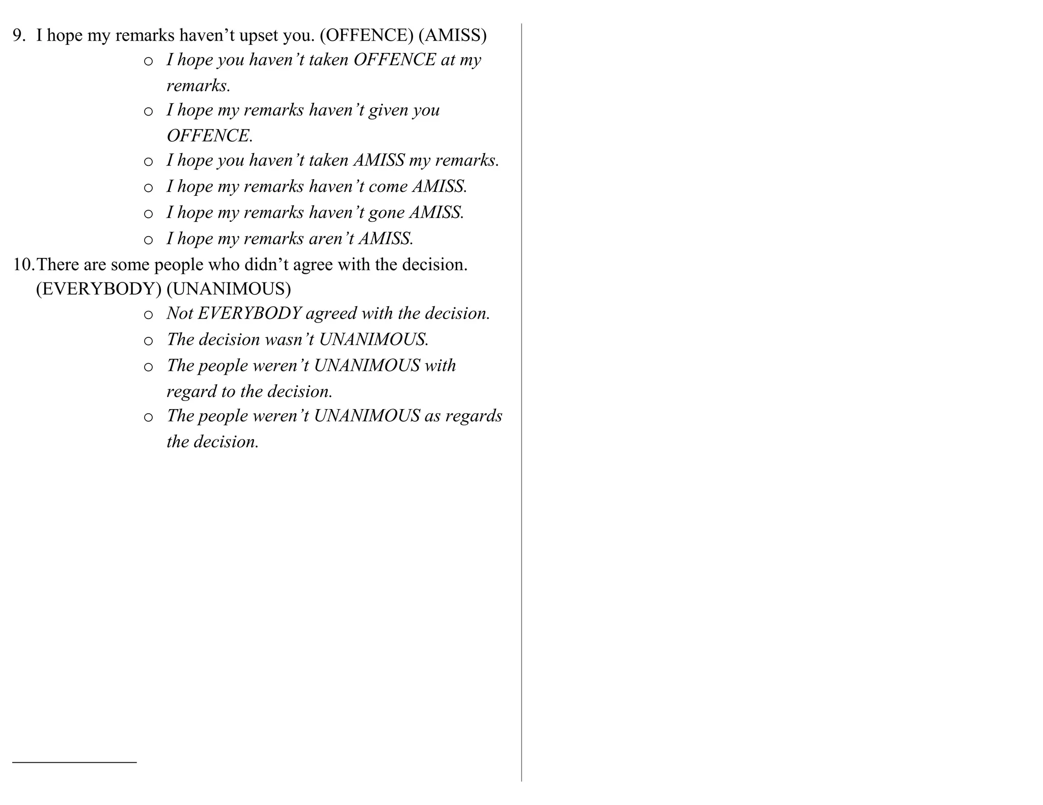 9. I hope my remarks haven’t upset you. (OFFENCE) (AMISS)
o I hope you haven’t taken OFFENCE at my
remarks.
o I hope my remarks haven’t given you
OFFENCE.
o I hope you haven’t taken AMISS my remarks.
o I hope my remarks haven’t come AMISS.
o I hope my remarks haven’t gone AMISS.
o I hope my remarks aren’t AMISS.
10.There are some people who didn’t agree with the decision.
(EVERYBODY) (UNANIMOUS)
o Not EVERYBODY agreed with the decision.
o The decision wasn’t UNANIMOUS.
o The people weren’t UNANIMOUS with
regard to the decision.
o The people weren’t UNANIMOUS as regards
the decision.
 