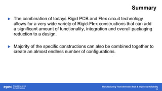 Manufacturing That Eliminates Risk & Improves Reliability
24
Summary
 The combination of todays Rigid PCB and Flex circuit technology
allows for a very wide variety of Rigid-Flex constructions that can add
a significant amount of functionality, integration and overall packaging
reduction to a design.
 Majority of the specific constructions can also be combined together to
create an almost endless number of configurations.
 