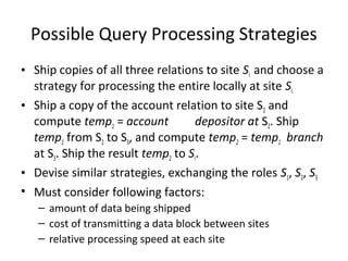 Possible Query Processing Strategies
• Ship copies of all three relations to site SI and choose a
strategy for processing the entire locally at site SI.
• Ship a copy of the account relation to site S2 and
compute temp1 = account
depositor at S2. Ship
temp1 from S2 to S3, and compute temp2 = temp1 branch
at S3. Ship the result temp2 to SI.
• Devise similar strategies, exchanging the roles S1, S2, S3
• Must consider following factors:
– amount of data being shipped
– cost of transmitting a data block between sites
– relative processing speed at each site

 