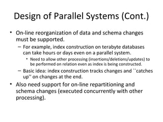 Design of Parallel Systems (Cont.)
• On-line reorganization of data and schema changes 
must be supported.
– For example, index construction on terabyte databases 
can take hours or days even on a parallel system.
• Need to allow other processing (insertions/deletions/updates) to 
be performed on relation even as index is being constructed.

– Basic idea: index construction tracks changes and ``catches 
up'‘ on changes at the end.

• Also need support for on-line repartitioning and 
schema changes (executed concurrently with other 
processing).

 