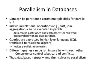Parallelism in Databases
• Data can be partitioned across multiple disks for parallel 
I/O.
• Individual relational operations (e.g., sort, join, 
aggregation) can be executed in parallel
– data can be partitioned and each processor can work 
independently on its own partition.

• Queries are expressed in high level language (SQL, 
translated to relational algebra)
– makes parallelization easier.

• Different queries can be run in parallel with each other.
Concurrency control takes care of conflicts. 
• Thus, databases naturally lend themselves to parallelism.

 