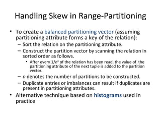 Handling Skew in Range-Partitioning
• To create a balanced partitioning vector (assuming
partitioning attribute forms a key of the relation):

– Sort the relation on the partitioning attribute.
– Construct the partition vector by scanning the relation in
sorted order as follows.
• After every 1/nth of the relation has been read, the value of the
partitioning attribute of the next tuple is added to the partition
vector.

– n denotes the number of partitions to be constructed.
– Duplicate entries or imbalances can result if duplicates are
present in partitioning attributes.

• Alternative technique based on histograms used in
practice

 