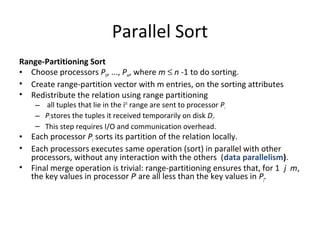 Parallel Sort
Range-Partitioning Sort
• Choose processors P0, ..., Pm, where m ≤ n -1 to do sorting.
• Create range-partition vector with m entries, on the sorting attributes
• Redistribute the relation using range partitioning
– all tuples that lie in the ith range are sent to processor Pi
– Pi stores the tuples it received temporarily on disk Di.
– This step requires I/O and communication overhead.

•
•
•

Each processor Pi sorts its partition of the relation locally.
Each processors executes same operation (sort) in parallel with other
processors, without any interaction with the others (data parallelism).
Final merge operation is trivial: range-partitioning ensures that, for 1 j m,
the key values in processor Pi are all less than the key values in Pj.

 
