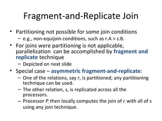 Fragment-and-Replicate Join
• Partitioning not possible for some join conditions
– e.g., non-equijoin conditions, such as r.A > s.B.

• For joins were partitioning is not applicable,
parallelization can be accomplished by fragment and
replicate technique
– Depicted on next slide

• Special case – asymmetric fragment-and-replicate:

– One of the relations, say r, is partitioned; any partitioning
technique can be used.
– The other relation, s, is replicated across all the
processors.
– Processor Pi then locally computes the join of ri with all of s
using any join technique.

 