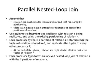 Parallel Nested-Loop Join
• Assume that

– relation s is much smaller than relation r and that r is stored by
partitioning.
– there is an index on a join attribute of relation r at each of the
partitions of relation r.

• Use asymmetric fragment-and-replicate, with relation s being
replicated, and using the existing partitioning of relation r.
• Each processor Pj where a partition of relation s is stored reads the
tuples of relation s stored in Dj, and replicates the tuples to every
other processor Pi.
– At the end of this phase, relation s is replicated at all sites that store
tuples of relation r.

• Each processor Pi performs an indexed nested-loop join of relation s
with the ith partition of relation r.

 