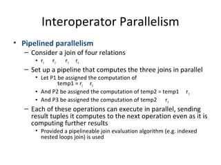 Interoperator Parallelism
• Pipelined parallelism

– Consider a join of four relations
• r1

r2

r3

r4

– Set up a pipeline that computes the three joins in parallel
• Let P1 be assigned the computation of
temp1 = r1 r2
• And P2 be assigned the computation of temp2 = temp1
• And P3 be assigned the computation of temp2 r 4

r3

– Each of these operations can execute in parallel, sending
result tuples it computes to the next operation even as it is
computing further results
• Provided a pipelineable join evaluation algorithm (e.g. indexed
nested loops join) is used

 