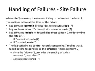 Handling of Failures - Site Failure
When site Si recovers, it examines its log to determine the fate of
transactions active at the time of the failure.
• Log contain <commit T> record: site executes redo (T)
• Log contains <abort T> record: site executes undo (T)
• Log contains <ready T> record: site must consult Ci to determine
the fate of T.
– If T committed, redo (T)
– If T aborted, undo (T)

• The log contains no control records concerning T replies that Sk
failed before responding to the prepare T message from Ci
– since the failure of Sk precludes the sending of such a
response C1 must abort T
– Sk must execute undo (T)

 