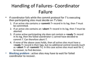 Handling of Failures- Coordinator
Failure
•

•

If coordinator fails while the commit protocol for T is executing
then participating sites must decide on T’s fate:

1. If an active site contains a <commit T> record in its log, then T must
be committed.
2. If an active site contains an <abort T> record in its log, then T must be
aborted.
3. If some active participating site does not contain a <ready T> record
in its log, then the failed coordinator Ci cannot have decided to
commit T. Can therefore abort T.
4. If none of the above cases holds, then all active sites must have a
<ready T> record in their logs, but no additional control records (such
as <abort T> of <commit T>). In this case active sites must wait for Ci
to recover, to find decision.

Blocking problem : active sites may have to wait for failed
coordinator to recover.

 