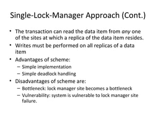 Single-Lock-Manager Approach (Cont.)
• The transaction can read the data item from any one
of the sites at which a replica of the data item resides.
• Writes must be performed on all replicas of a data
item
• Advantages of scheme:
– Simple implementation
– Simple deadlock handling

• Disadvantages of scheme are:
– Bottleneck: lock manager site becomes a bottleneck
– Vulnerability: system is vulnerable to lock manager site
failure.

 
