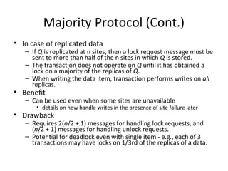 Majority Protocol (Cont.)
• In case of replicated data

– If Q is replicated at n sites, then a lock request message must be
sent to more than half of the n sites in which Q is stored.
– The transaction does not operate on Q until it has obtained a
lock on a majority of the replicas of Q.
– When writing the data item, transaction performs writes on all
replicas.

• Benefit

– Can be used even when some sites are unavailable

• details on how handle writes in the presence of site failure later

• Drawback

– Requires 2(n/2 + 1) messages for handling lock requests, and
(n/2 + 1) messages for handling unlock requests.
– Potential for deadlock even with single item - e.g., each of 3
transactions may have locks on 1/3rd of the replicas of a data.

 
