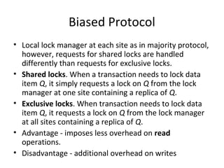 Biased Protocol
• Local lock manager at each site as in majority protocol,
however, requests for shared locks are handled
differently than requests for exclusive locks.
• Shared locks. When a transaction needs to lock data
item Q, it simply requests a lock on Q from the lock
manager at one site containing a replica of Q.
• Exclusive locks. When transaction needs to lock data
item Q, it requests a lock on Q from the lock manager
at all sites containing a replica of Q.
• Advantage - imposes less overhead on read
operations.
• Disadvantage - additional overhead on writes

 
