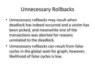 Unnecessary Rollbacks
• Unnecessary rollbacks may result when
deadlock has indeed occurred and a victim has
been picked, and meanwhile one of the
transactions was aborted for reasons
unrelated to the deadlock.
• Unnecessary rollbacks can result from false
cycles in the global wait-for graph; however,
likelihood of false cycles is low.

 