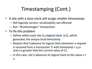 Timestamping (Cont.)
• A site with a slow clock will assign smaller timestamps
– Still logically correct: serializability not affected
– But: “disadvantages” transactions

• To fix this problem
– Define within each site Si a logical clock (LCi), which
generates the unique local timestamp
– Require that Si advance its logical clock whenever a request
is received from a transaction Ti with timestamp < x,y>
and x is greater that the current value of LCi.
– In this case, site Si advances its logical clock to the value x +
1.

 