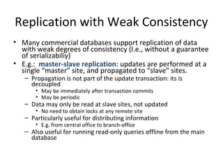 Replication with Weak Consistency
• Many commercial databases support replication of data
with weak degrees of consistency (I.e., without a guarantee
of serializabiliy)
• E.g.: master-slave replication: updates are performed at a
single “master” site, and propagated to “slave” sites.
– Propagation is not part of the update transaction: its is
decoupled
• May be immediately after transaction commits
• May be periodic

– Data may only be read at slave sites, not updated
• No need to obtain locks at any remote site

– Particularly useful for distributing information
• E.g. from central office to branch-office

– Also useful for running read-only queries offline from the main
database

 