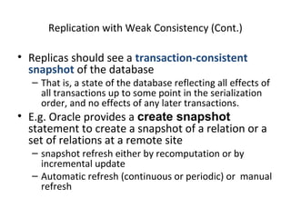 Replication with Weak Consistency (Cont.)

• Replicas should see a transaction-consistent
snapshot of the database

– That is, a state of the database reflecting all effects of
all transactions up to some point in the serialization
order, and no effects of any later transactions.

• E.g. Oracle provides a create snapshot
statement to create a snapshot of a relation or a
set of relations at a remote site

– snapshot refresh either by recomputation or by
incremental update
– Automatic refresh (continuous or periodic) or manual
refresh

 