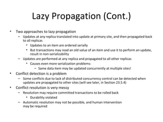 Lazy Propagation (Cont.)
•

Two approaches to lazy propagation
– Updates at any replica translated into update at primary site, and then propagated back
to all replicas
• Updates to an item are ordered serially
• But transactions may read an old value of an item and use it to perform an update,
result in non-serializability
– Updates are performed at any replica and propagated to all other replicas
• Causes even more serialization problems:
– Same data item may be updated concurrently at multiple sites!

•

Conflict detection is a problem
– Some conflicts due to lack of distributed concurrency control can be detected when
updates are propagated to other sites (will see later, in Section 23.5.4)

•

Conflict resolution is very messy
– Resolution may require committed transactions to be rolled back
• Durability violated
– Automatic resolution may not be possible, and human intervention
may be required

 