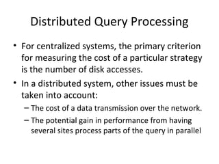Distributed Query Processing
• For centralized systems, the primary criterion
for measuring the cost of a particular strategy
is the number of disk accesses.
• In a distributed system, other issues must be
taken into account:
– The cost of a data transmission over the network.
– The potential gain in performance from having
several sites process parts of the query in parallel

 