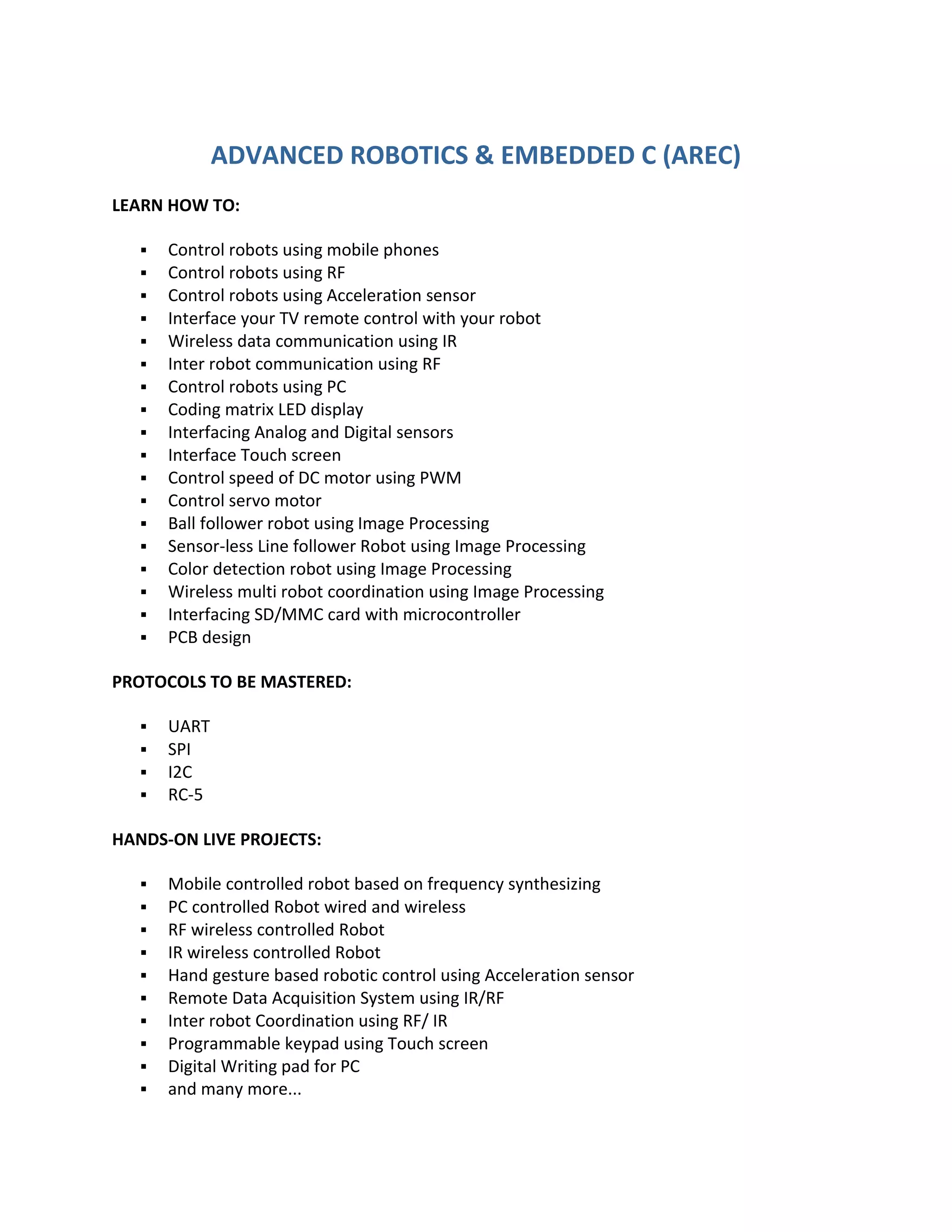 ADVANCED ROBOTICS & EMBEDDED C (AREC)
LEARN HOW TO:

      Control robots using mobile phones
      Control robots using RF
      Control robots using Acceleration sensor
      Interface your TV remote control with your robot
      Wireless data communication using IR
      Inter robot communication using RF
      Control robots using PC
      Coding matrix LED display
      Interfacing Analog and Digital sensors
      Interface Touch screen
      Control speed of DC motor using PWM
      Control servo motor
      Ball follower robot using Image Processing
      Sensor-less Line follower Robot using Image Processing
      Color detection robot using Image Processing
      Wireless multi robot coordination using Image Processing
      Interfacing SD/MMC card with microcontroller
      PCB design

PROTOCOLS TO BE MASTERED:

      UART
      SPI
      I2C
      RC-5

HANDS-ON LIVE PROJECTS:

      Mobile controlled robot based on frequency synthesizing
      PC controlled Robot wired and wireless
      RF wireless controlled Robot
      IR wireless controlled Robot
      Hand gesture based robotic control using Acceleration sensor
      Remote Data Acquisition System using IR/RF
      Inter robot Coordination using RF/ IR
      Programmable keypad using Touch screen
      Digital Writing pad for PC
      and many more...
 