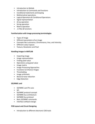    Introduction to Matlab
      Introduction to Commands and functions
      Conditional statements and looping
      Mathematical operations
      Logical Operations & Conditional Operations
      Signal representation
      Array operation
      String operation
      Matrix operation
      .m-files & functions

Familiarization with Image processing terminologies

      Types of image
      Different parameters of an image
      Concepts like Luminance, Chrominance, Hue, and Intensity
      Different colour Spaces
      Texture, Resolution and Pixel

Handling Images in MATLAB

      Importing image
      Image representation
      Finding pixel value
      Operations using pixel value
      Image matrix
      Image Processing Approaches
      Functions to Enhance Images
      Thresholding
      Image arithmetic
      Noise & noise reduction
      Edge Detection

SD/MMC card

      SD/MMC card Pin outs
      SPI
      SD/MMC protocol concept
      SD/MMC bus architecture
      SD/MMC bus protocol
      Basic SD/MMC commands
      Interface software design

PCB Layout and Circuit Designing

      Introduction to different electronic CAD tools
 