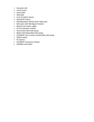    Character LCD
   Touch screen
   Serial cable
   USB cable
   A set of robotic chassis
   Geared DC motors
   Moulded plastic Wheels with rubber grip
   Ball caster with 360 degree freedom
   Batteries for power supply
   IR Trans-Receiver module
   Servo motor (Non take away)
   Matrix LED display (Non take away)
   CC2500 RF trans-receiver module (Non take away)
   DTMF module
   PC Camera
   CC2500 RF transceiver module
   SD/MMC card holder
 