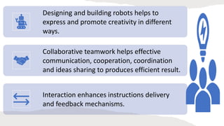 Designing and building robots helps to
express and promote creativity in different
ways.
Collaborative teamwork helps effective
communication, cooperation, coordination
and ideas sharing to produces efficient result.
Interaction enhances instructions delivery
and feedback mechanisms.