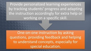 One-on-one instruction by asking
questions, providing feedback and helping
to understand concepts, especially for
special education.
Provide personalized learning experiences
by tracking students' progress and adapting
the instruction accordingly for extra help or
working on a specific skill.