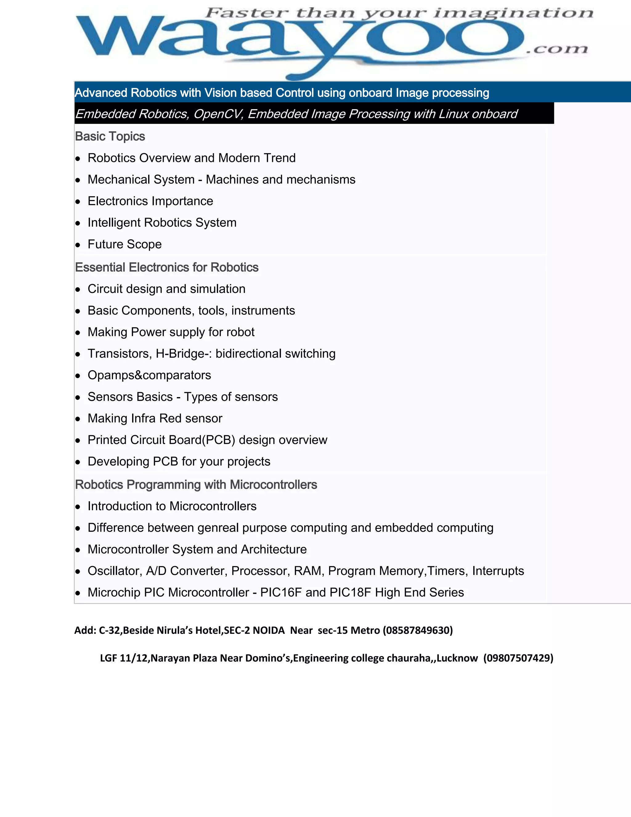 Advanced Robotics with Vision based Control using onboard Image processing Embedded Robotics, OpenCV, Embedded Image Processing with Linux onboard Basic Topics Robotics Overview and Modern Trend Mechanical System - Machines and mechanisms Electronics Importance Intelligent Robotics System Future Scope Essential Electronics for Robotics Circuit design and simulation Basic Components, tools, instruments Making Power supply for robot Transistors, H-Bridge-: bidirectional switching Opamps&comparators Sensors Basics - Types of sensors Making Infra Red sensor Printed Circuit Board(PCB) design overview Developing PCB for your projects Robotics Programming with Microcontrollers Introduction to Microcontrollers Difference between genreal purpose computing and embedded computing Microcontroller System and Architecture Oscillator, A/D Converter, Processor, RAM, Program Memory,Timers, Interrupts Microchip PIC Microcontroller - PIC16F and PIC18F High End Series Add: C-32,Beside Nirula’s Hotel,SEC-2 NOIDA Near sec-15 Metro (08587849630) LGF 11/12,Narayan Plaza Near Domino’s,Engineering college chauraha,,Lucknow (09807507429) 