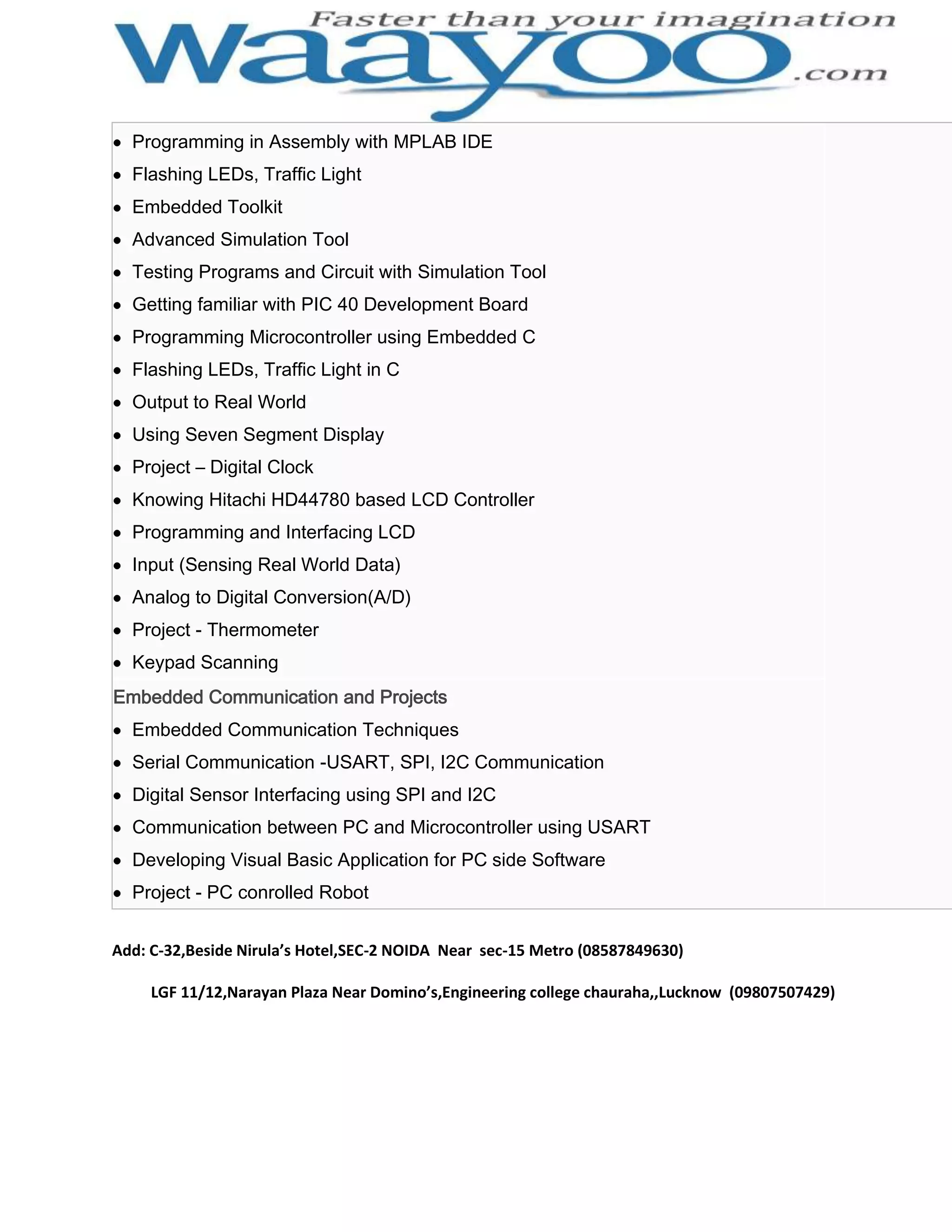Programming in Assembly with MPLAB IDE Flashing LEDs, Traffic Light Embedded Toolkit Advanced Simulation Tool Testing Programs and Circuit with Simulation Tool Getting familiar with PIC 40 Development Board Programming Microcontroller using Embedded C Flashing LEDs, Traffic Light in C Output to Real World Using Seven Segment Display Project – Digital Clock Knowing Hitachi HD44780 based LCD Controller Programming and Interfacing LCD Input (Sensing Real World Data) Analog to Digital Conversion(A/D) Project - Thermometer Keypad Scanning Embedded Communication and Projects Embedded Communication Techniques Serial Communication -USART, SPI, I2C Communication Digital Sensor Interfacing using SPI and I2C Communication between PC and Microcontroller using USART Developing Visual Basic Application for PC side Software Project - PC conrolled Robot Add: C-32,Beside Nirula’s Hotel,SEC-2 NOIDA Near sec-15 Metro (08587849630) LGF 11/12,Narayan Plaza Near Domino’s,Engineering college chauraha,,Lucknow (09807507429) 