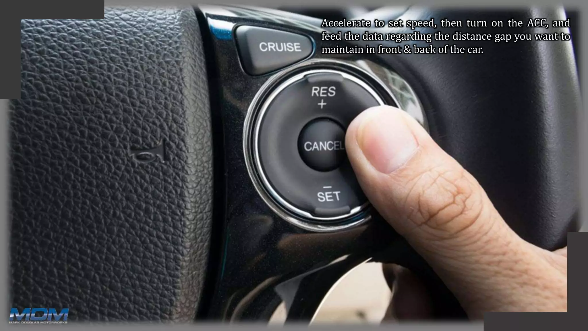 Accelerate to set speed, then turn on the ACC, and
feed the data regarding the distance gap you want to
maintain in front & back of the car.
 